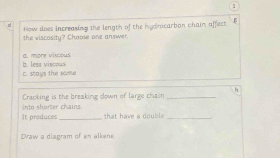 How does increasing the length of the hydrocarbon chain affect B
the viscosity? Choose one answer.
a. more viscous
b. less viscous
c. stays the same
h
Cracking is the breaking down of large chain_
into shorter chains.
It produces _that have a double _.
Draw a diagram of an alkene.