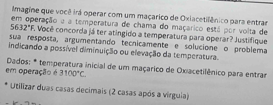 Imagine que você irá operar com um maçarico de Oxiacetilênico para entrar 
em operação e a temperatura de chama do maçarico está por volta de
5632°F A Você concorda já ter atingido a temperatura para operar? Justifique 
sua resposta, argumentando tecnicamente e solucione o problema 
indicando a possível diminuição ou elevação da temperatura. 
Dados: * temperatura inicial de um maçarico de Oxıacetilênico para entrar 
em operação é 3100°C. 
Utilizar duas casas decimais (2 casas após a virgula)