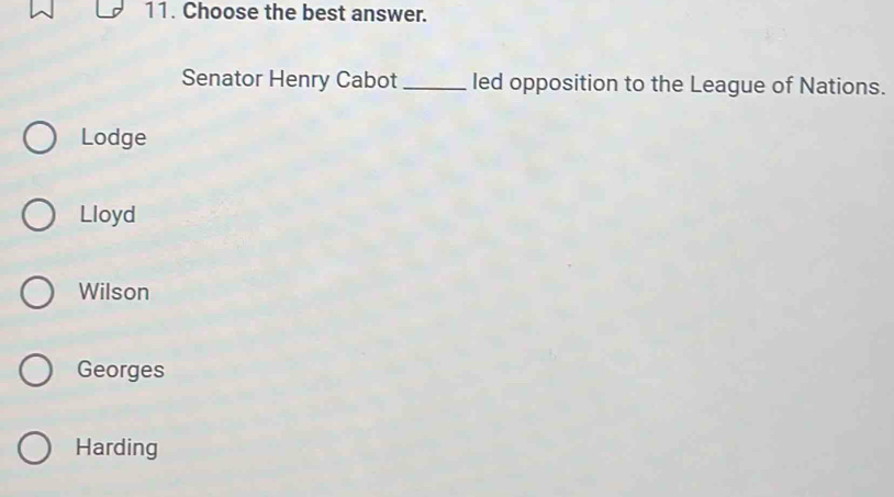 Choose the best answer.
Senator Henry Cabot _led opposition to the League of Nations.
Lodge
Lloyd
Wilson
Georges
Harding