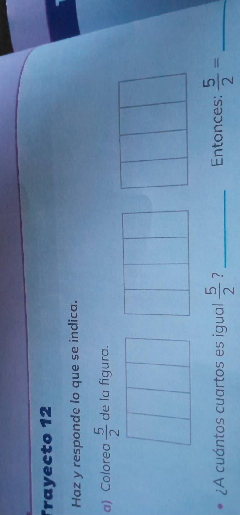 Trayecto 12 
Haz y responde lo que se indica. 
a) Colorea  5/2  de la figura. 
¿A cuántos cuartos es igual  5/2  ? _Entonces:  5/2 = _