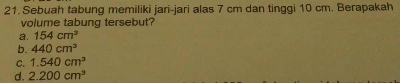 Sebuah tabung memiliki jari-jari alas 7 cm dan tinggi 10 cm. Berapakah
volume tabung tersebut?
a. 154cm^3
b. 440cm^3
C. 1.540cm^3
d. 2.200cm^3