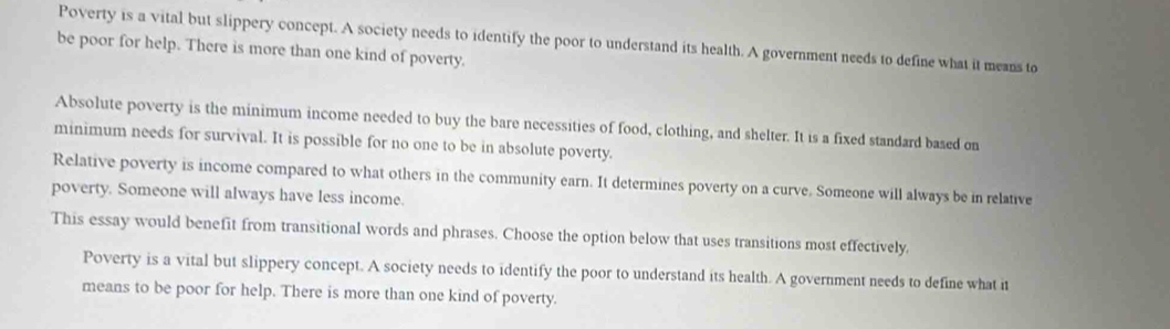 Poverty is a vital but slippery concept. A society needs to identify the poor to understand its health. A government needs to define what it means to
be poor for help. There is more than one kind of poverty.
Absolute poverty is the minimum income needed to buy the bare necessities of food, clothing, and shelter. It is a fixed standard based on
minimum needs for survival. It is possible for no one to be in absolute poverty.
Relative poverty is income compared to what others in the community earn. It determines poverty on a curve. Someone will always be in relative
poverty. Someone will always have less income.
This essay would benefit from transitional words and phrases. Choose the option below that uses transitions most effectively.
Poverty is a vital but slippery concept. A society needs to identify the poor to understand its health. A government needs to define what it
means to be poor for help. There is more than one kind of poverty.