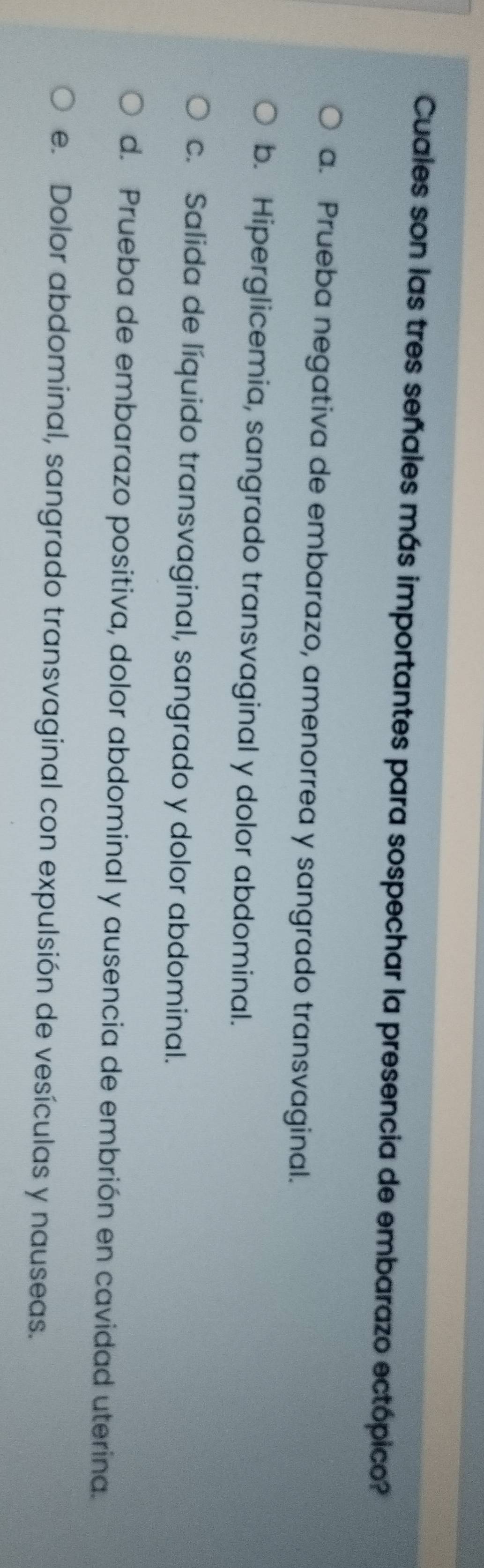 Cuales son las tres señales más importantes para sospechar la presencia de embarazo ectópico?
a. Prueba negativa de embarazo, amenorrea y sangrado transvaginal.
b. Hiperglicemia, sangrado transvaginal y dolor abdominal.
c. Salida de líquido transvaginal, sangrado y dolor abdominal.
d. Prueba de embarazo positiva, dolor abdominal y ausencia de embrión en cavidad uterina.
e. Dolor abdominal, sangrado transvaginal con expulsión de vesículas y nauseas.