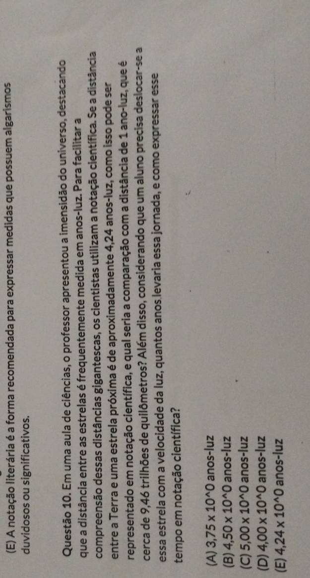 A notação literária é a forma recomendada para expressar medidas que possuem algarismos
duvidosos ou significativos.
Questão 10. Em uma aula de ciências, o professor apresentou a imensidão do universo, destacando
que a distância entre as estrelas é frequentemente medida em anos-luz. Para facilitar a
compreensão dessas distâncias gigantescas, os cientistas utilizam a notação científica. Se a distância
entre a Terra e uma estrela próxima é de aproximadamente 4,24 anos-luz, como isso pode ser
representado em notação científica, e qual seria a comparação com a distância de 1 ano-luz, que é
cerca de 9,46 trilhões de quilômetros? Além disso, considerando que um aluno precisa deslocar-se a
essa estrela com a velocidade da luz, quantos anos levaria essa jornada, e como expressar esse
tempo em notação científica?
(A) 3,75* 10^(wedge)0 anos-luz
(B) 4,50* 10^(wedge)0 anos-luz
(C) 5,00* 10^(wedge)0 anos-luz
(D) 4,00* 10^(wedge)0 anos-luz
(E) 4,24* 10^(wedge)0 anos-luz
