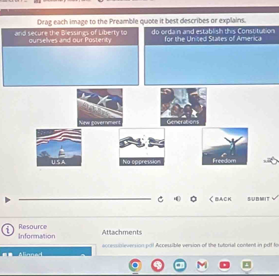 Drag each image to the Preamble quote it best describes or explains. 
and secure the Blessings of Liberty to do ordain and establish this Constitution 
ourselves and our Posterity for the United States of America 
uxhpc 
New government Generations 
U.S.A. No oppression Freedom 
BACK SUBMIT 
Resource 
Information Attachments 
accessibleversion:pdl Accessible version of the tutorial content in pdf fo 
Alianed