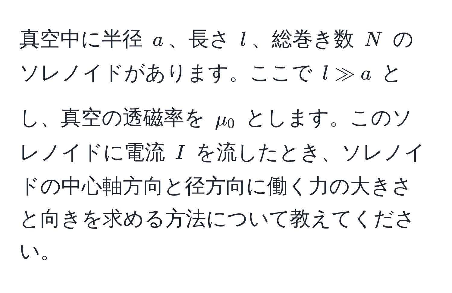 真空中に半径 $a$、長さ $l$、総巻き数 $N$ のソレノイドがあります。ここで $l gg a$ とし、真空の透磁率を $mu_0$ とします。このソレノイドに電流 $I$ を流したとき、ソレノイドの中心軸方向と径方向に働く力の大きさと向きを求める方法について教えてください。