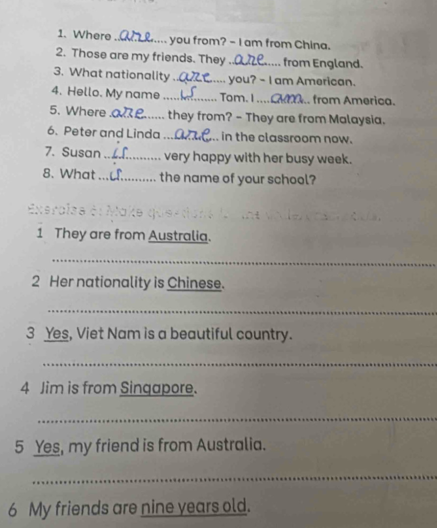 Where _ you from? - I am from China. 
2. Those are my friends. They _from England. 
3. What nationality _you? - I am American. 
4. Hello. My name _ Tom. I .... . from America. 
5. Where_ they from? - They are from Malaysia. 
6. Peter and Linda_ in the classroom now. 
7. Susan _very happy with her busy week. 
8. What _the name of your school? 
1 They are from Australia. 
_ 
2 Her nationality is Chinese. 
_ 
3 Yes, Viet Nam is a beautiful country. 
_ 
4 Jim is from Singapore. 
_ 
5 Yes, my friend is from Australia. 
_ 
6 My friends are nine years old.