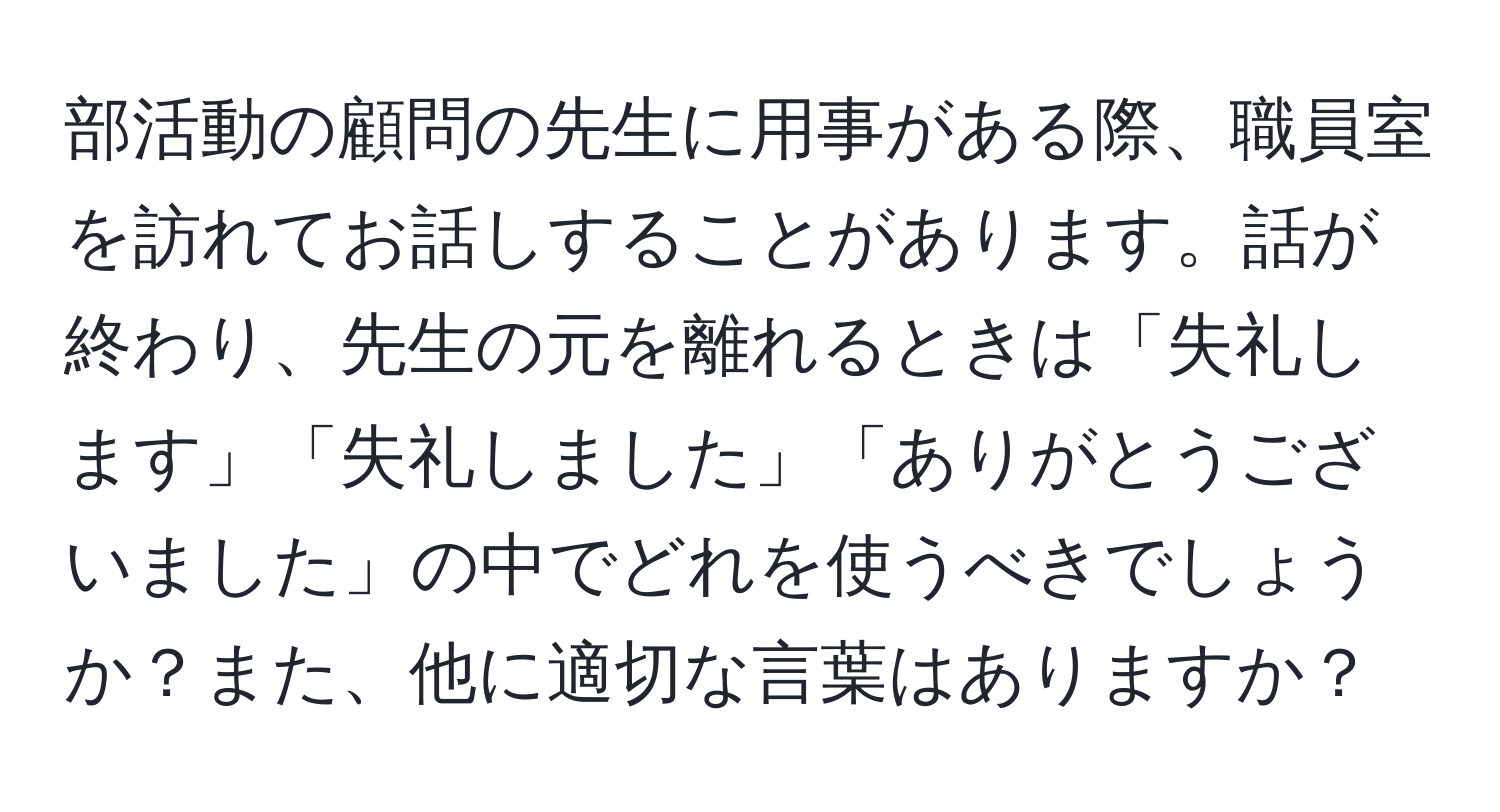 部活動の顧問の先生に用事がある際、職員室を訪れてお話しすることがあります。話が終わり、先生の元を離れるときは「失礼します」「失礼しました」「ありがとうございました」の中でどれを使うべきでしょうか？また、他に適切な言葉はありますか？