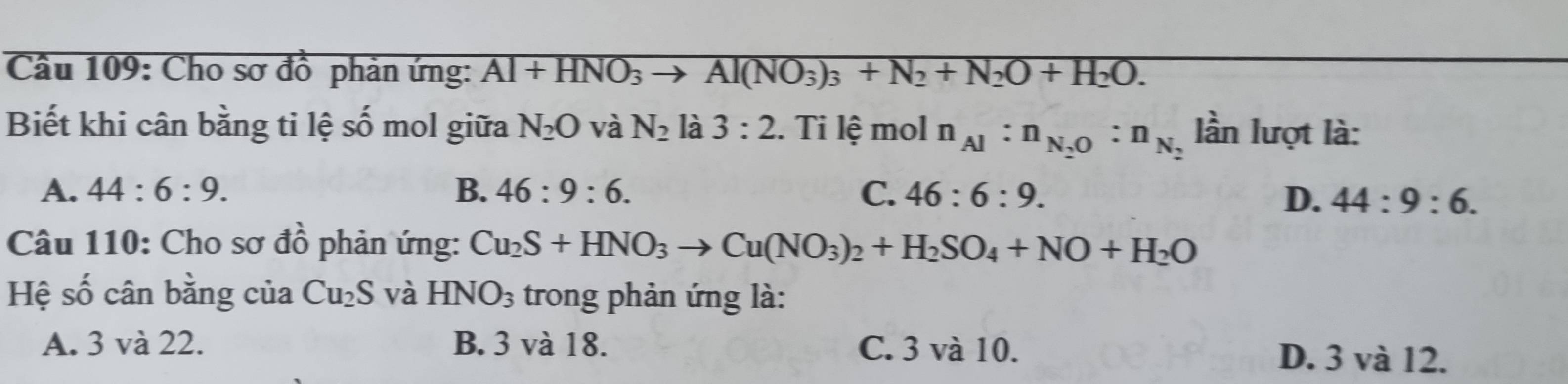 Cho sơ đồ phản ứng: Al+HNO_3to Al(NO_3)_3+N_2+N_2O+H_2O. 
Biết khi cân bằng ti lệ số mol giữa N_2O và N_2 là 3:2. Ti lệ mol n_Al:n_N_2O:n_N_2 lần lượt là:
A. 44:6:9. B. 46:9:6. C. 46:6:9.
D. 44:9:6. 
Câu 110: Cho sơ đồ phản ứng: Cu_2S+HNO_3to Cu(NO_3)_2+H_2SO_4+NO+H_2O
Hệ số cân bằng của Cu_2S và HNO_3 trong phản ứng là:
A. 3 và 22. B. 3 và 18. C. 3 và 10. D. 3 và 12.