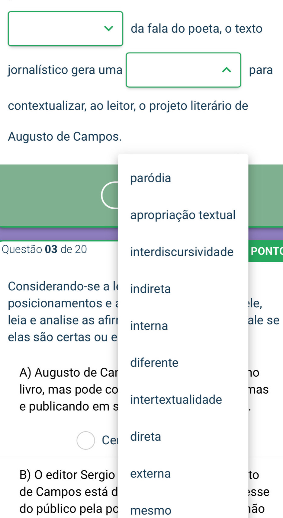 da fala do poeta, o texto
jornalístico gera uma para
^
contextualizar, ao leitor, o projeto literário de
Augusto de Campos.
paródia
apropriação textual
Questão 03 de 20 interdiscursividade PONT(
Considerando-se a le indireta
posicionamentos e :le,
leia e analise as afırı interna ale se
elas são certas ou e
diferente
A) Augusto de Car 10
livro, mas pode co nas
e publicando em s intertextualidade
Cel direta
B) O editor Sergio externa to
de Campos está d sse
do público pela po mesmo lão