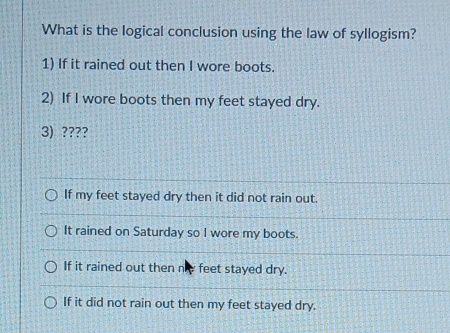 What is the logical conclusion using the law of syllogism?
1) If it rained out then I wore boots.
2) If I wore boots then my feet stayed dry.
3) ????
If my feet stayed dry then it did not rain out.
It rained on Saturday so I wore my boots.
If it rained out then ne feet stayed dry.
If it did not rain out then my feet stayed dry.