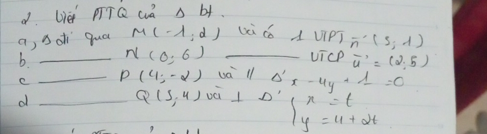 Wè pTTQ wa A b+. 
a, sdi qua M(-1,d) và cǒ A viPT overline n'(s,-1)
_b
N(0,6) _UicP vector u'=(2,5)
e 
_ P(4,-2) va ll Delta 'x-4y+1=0
_d
Q(5,4) và l o' 
9
beginarrayl x=t y=11+2tendarray.