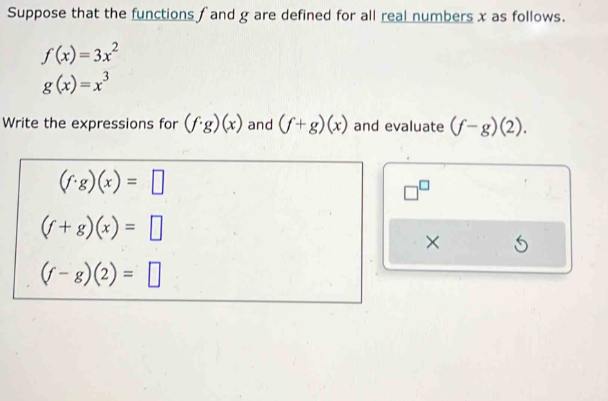 Suppose that the functions ∫ and g are defined for all real numbers x as follows.
f(x)=3x^2
g(x)=x^3
Write the expressions for (f· g)(x) and (f+g)(x) and evaluate (f-g)(2).
(f· g)(x)=□
□^(□)
(f+g)(x)=□
×
(f-g)(2)=□