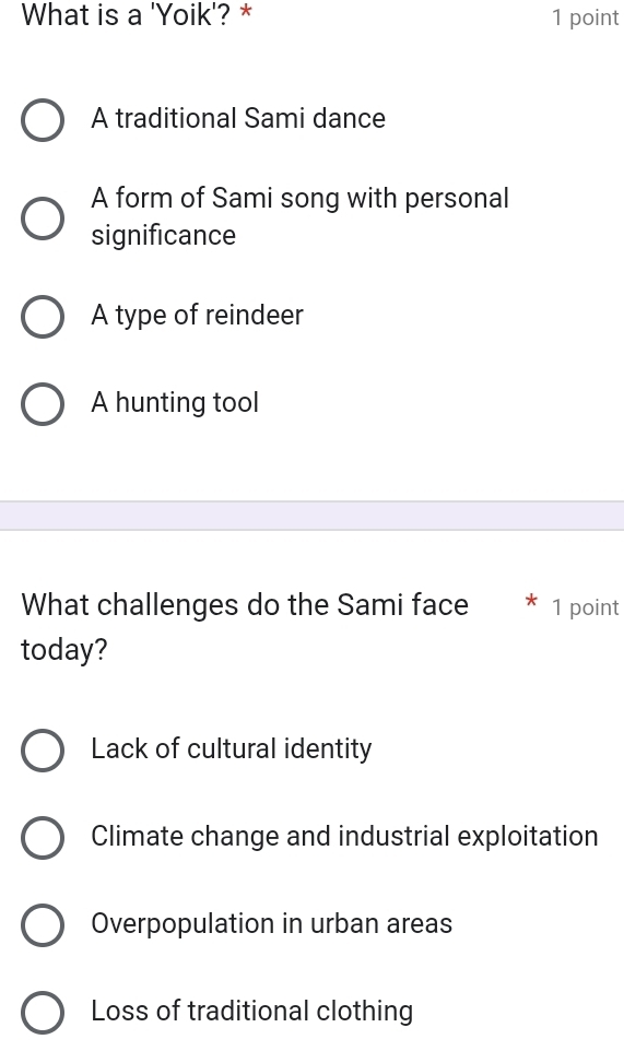 What is a 'Yoik'? * 1 point
A traditional Sami dance
A form of Sami song with personal
significance
A type of reindeer
A hunting tool
What challenges do the Sami face * 1 point
today?
Lack of cultural identity
Climate change and industrial exploitation
Overpopulation in urban areas
Loss of traditional clothing