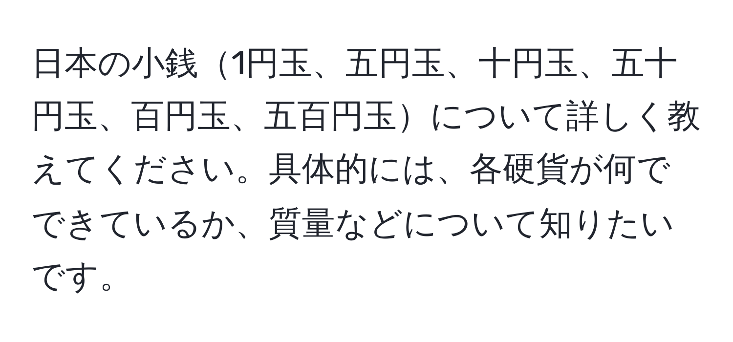 日本の小銭1円玉、五円玉、十円玉、五十円玉、百円玉、五百円玉について詳しく教えてください。具体的には、各硬貨が何でできているか、質量などについて知りたいです。