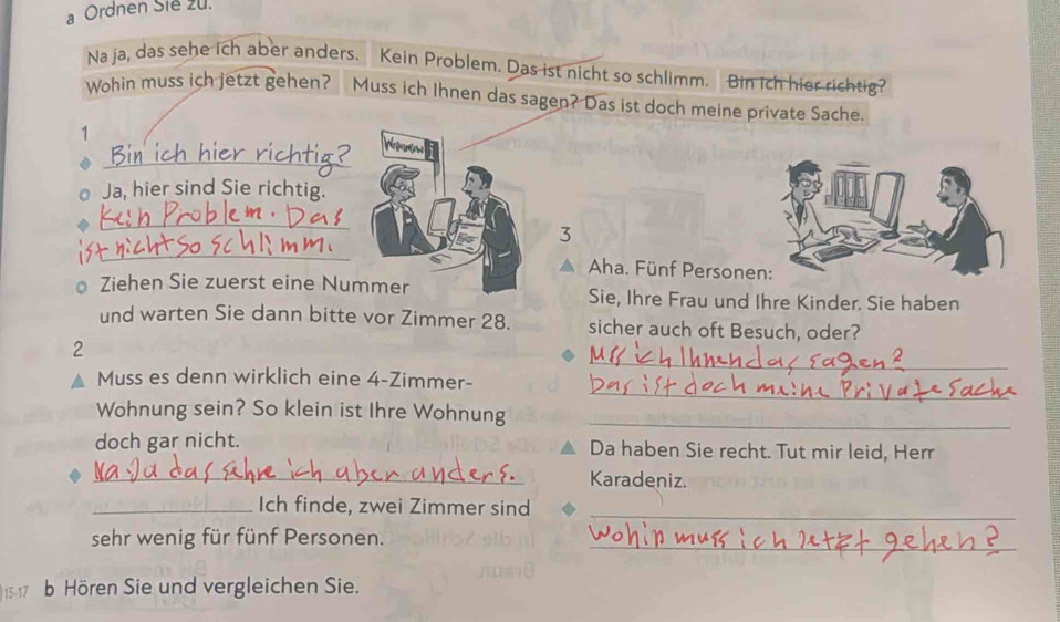 a Ordnen Sie zu. 
Na ja, das sehe ich aber anders. Kein Problem. Das ist nicht so schlimm. Bin ich hier richtig? 
Wohin muss ich jetzt gehen? Muss ich Ihnen das sagen? Das ist doch meine private Sache. 
1 
_ 
No 
Ja, hier sind Sie richtig. 
_ 
_ 
3 
Aha. Fünf Persone 
Ziehen Sie zuerst eine Nummer Sie, Ihre Frau und Ihre Kinder. Sie haben 
und warten Sie dann bitte vor Zimmer 28. sicher auch oft Besuch, oder? 
_ 
2 
_ 
Muss es denn wirklich eine 4 -Zimmer- 
Wohnung sein? So klein ist Ihre Wohnung_ 
doch gar nicht. Da haben Sie recht. Tut mir leid, Herr 
_Karadeniz. 
_Ich finde, zwei Zimmer sind_ 
sehr wenig für fünf Personen._ 
517 b Hören Sie und vergleichen Sie.