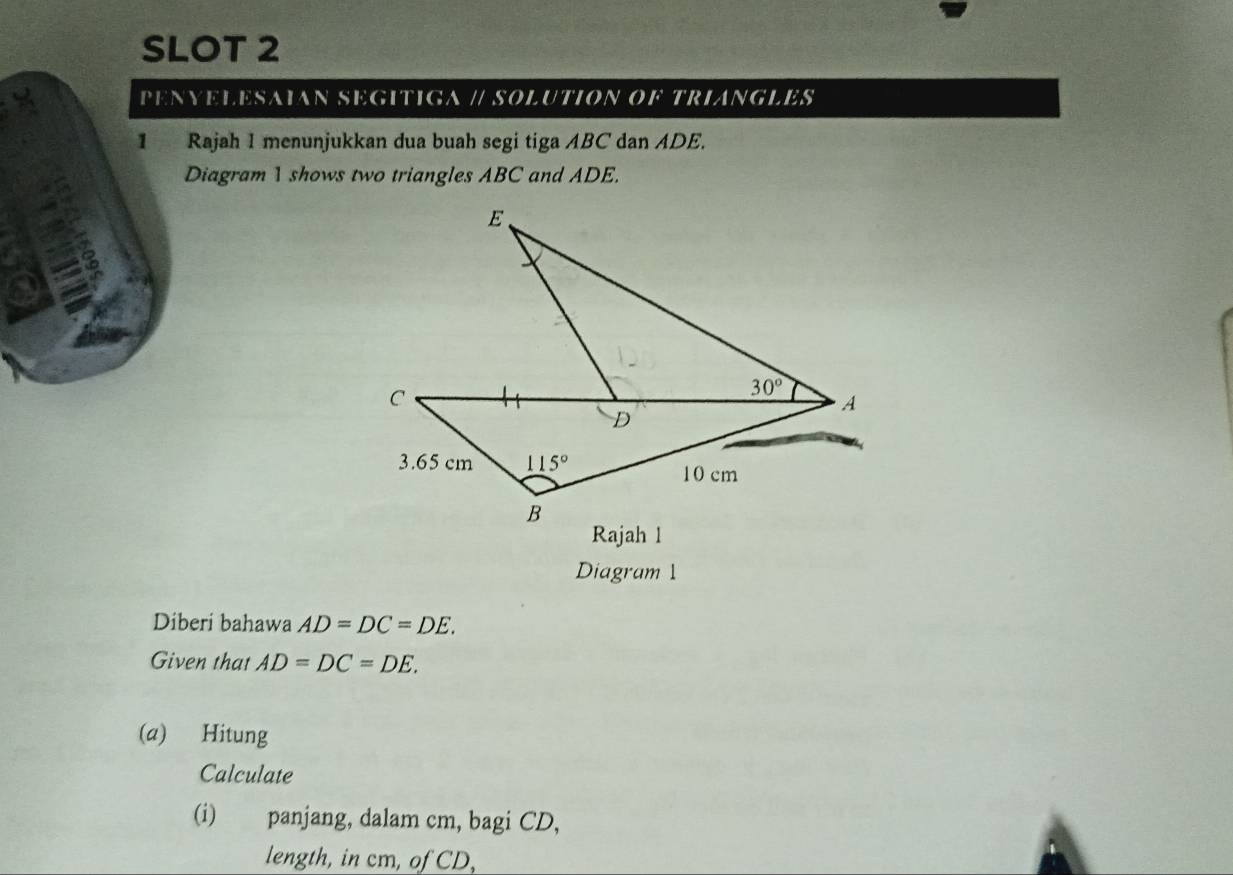 SLOT 2
PENYELESAIAN SEGITIGA // SOLUTION OF TRIANGLES
1 Rajah I menunjukkan dua buah segi tiga ABC dan ADE.
Diagram 1 shows two triangles ABC and ADE.
Diagram 1
Diberi bahawa AD=DC=DE.
Given that AD=DC=DE.
(a) Hitung
Calculate
(i) panjang, dalam cm, bagi CD,
length, in cm, of CD,