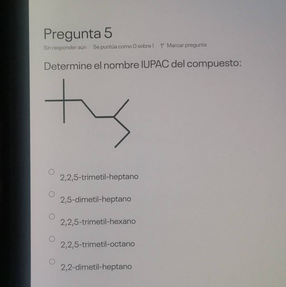 Pregunta 5
Sin responder aún Se puntúa como 0 sobre 1 ◤ Marcar pregunta
Determine el nombre IUPAC del compuesto:
2, 2, 5 -trimetil-heptano
2, 5 -dimetil-heptano
2, 2, 5 -trimetil-hexano
2, 2, 5 -trimetil-octano
2, 2 -dimetil-heptano