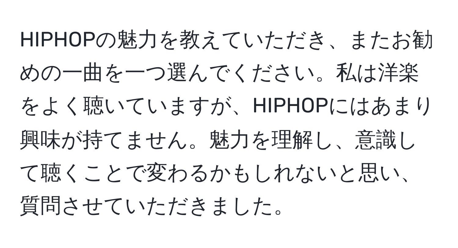 HIPHOPの魅力を教えていただき、またお勧めの一曲を一つ選んでください。私は洋楽をよく聴いていますが、HIPHOPにはあまり興味が持てません。魅力を理解し、意識して聴くことで変わるかもしれないと思い、質問させていただきました。