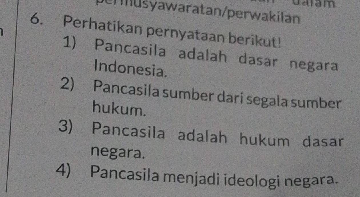 dalam 
permusyawaratan/perwakilan 
6. Perhatikan pernyataan berikut! 
1) Pancasila adalah dasar negara 
Indonesia. 
2) Pancasila sumber dari segala sumber 
hukum. 
3) Pancasila adalah hukum dasar 
negara. 
4) Pancasila menjadi ideologi negara.