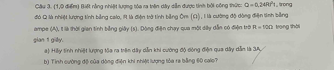 (1,0 điểm) Biết rằng nhiệt lượng tòa ra trên dây dẫn được tính bởi công thức: Q=0,24RI^2t , trong 
đó Q là nhiệt lượng tính bằng calo, R là điện trở tính bằng Ôm (Ω), I là cường độ dòng điện tính bằng 
ampe (A), t là thời gian tính bằng giây (s). Dòng điện chạy qua một dây dẫn có điện trở R=10Omega trong thời 
gian 1 giây. 
a) Hãy tính nhiệt lượng tỏa ra trên dây dẫn khi cường độ dòng điện qua dây dẫn là 3A, 
b) Tính cường độ của dòng điện khi nhiệt lượng tỏa ra bằng 60 calo?