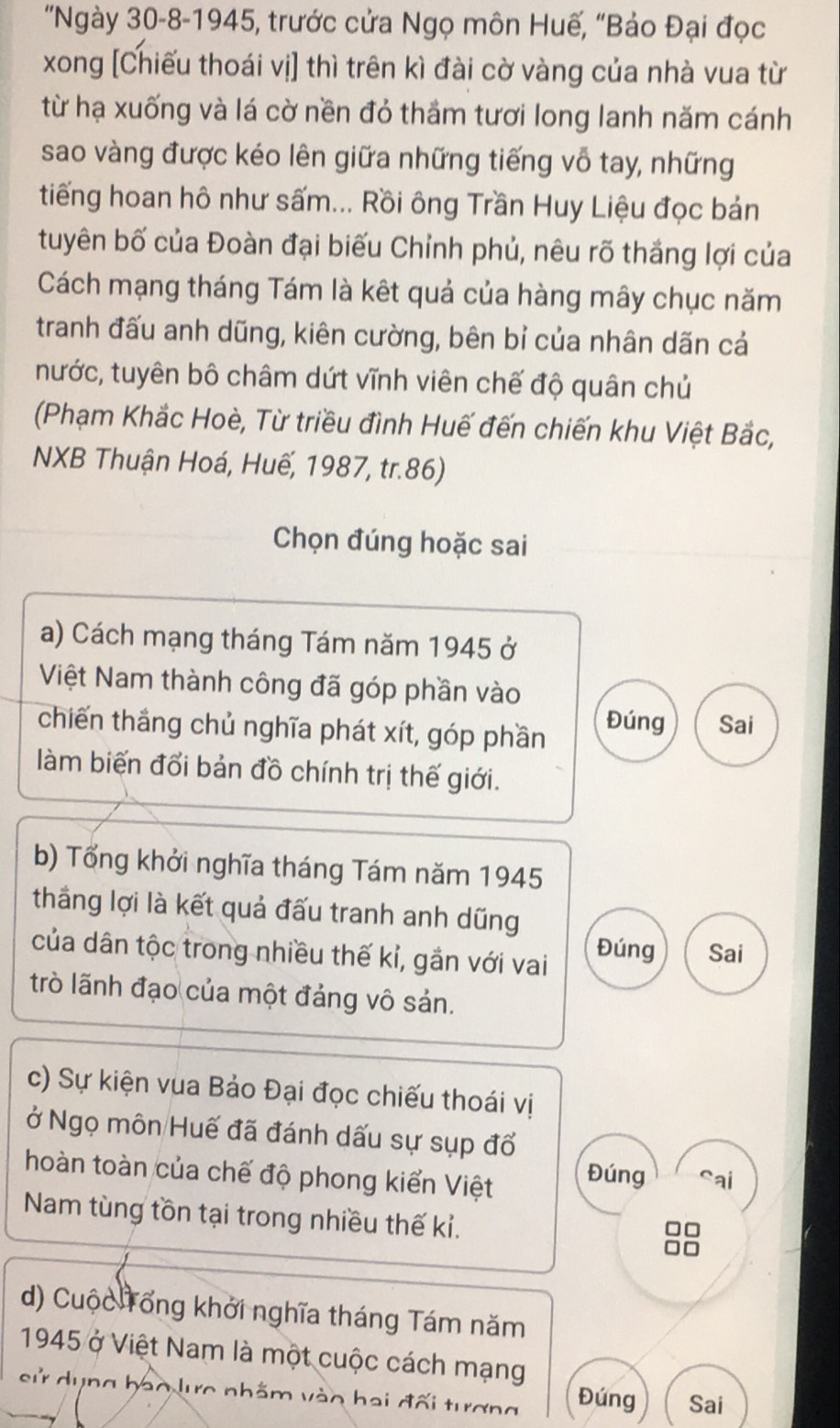 'Ngày 30-8-1945, trước cửa Ngọ môn Huế, "Bảo Đại đọc 
xong [Chiếu thoái vị] thì trên kì đài cờ vàng của nhà vua từ 
từ hạ xuống và lá cờ nền đỏ thầm tươi long lanh năm cánh 
sao vàng được kéo lên giữa những tiếng vô tay, những 
tiếng hoan hô như sấm... Rồi ông Trần Huy Liệu đọc bản 
tuyên bố của Đoàn đại biếu Chỉnh phủ, nêu rõ thắng lợi của 
Cách mạng tháng Tám là kết quả của hàng mây chục năm 
tranh đấu anh dũng, kiên cường, bên bỉ của nhân dãn cả 
nước, tuyên bô châm dứt vĩnh viên chế độ quân chủ 
(Phạm Khắc Hoè, Từ triều đình Huế đến chiến khu Việt Bắc, 
NXB Thuận Hoá, Huế, 1987, tr.86) 
Chọn đúng hoặc sai 
a) Cách mạng tháng Tám năm 1945 ở 
Việt Nam thành công đã góp phần vào 
chiến thắng chủ nghĩa phát xít, góp phần Đúng Sai 
làm biến đổi bản đồ chính trị thế giới. 
b) Tổng khởi nghĩa tháng Tám năm 1945 
thắng lợi là kết quả đấu tranh anh dũng 
của dân tộc trong nhiều thế kỉ, gắn với vai Đúng Sai 
trò lãnh đạo của một đảng vô sản. 
c) Sự kiện vua Bảo Đại đọc chiếu thoái vị 
ở Ngọ môn Huế đã đánh dấu sự sụp đổ 
hoàn toàn của chế độ phong kiển Việt Đúng sai 
Nam tùng tồn tại trong nhiều thế kỉ. 
d) Cuộc Tổng khởi nghĩa tháng Tám năm 
1945 ở Việt Nam là một cuộc cách mạng 
sử dụng bao lưc nhằm vào hai đối tương Đúng Sai