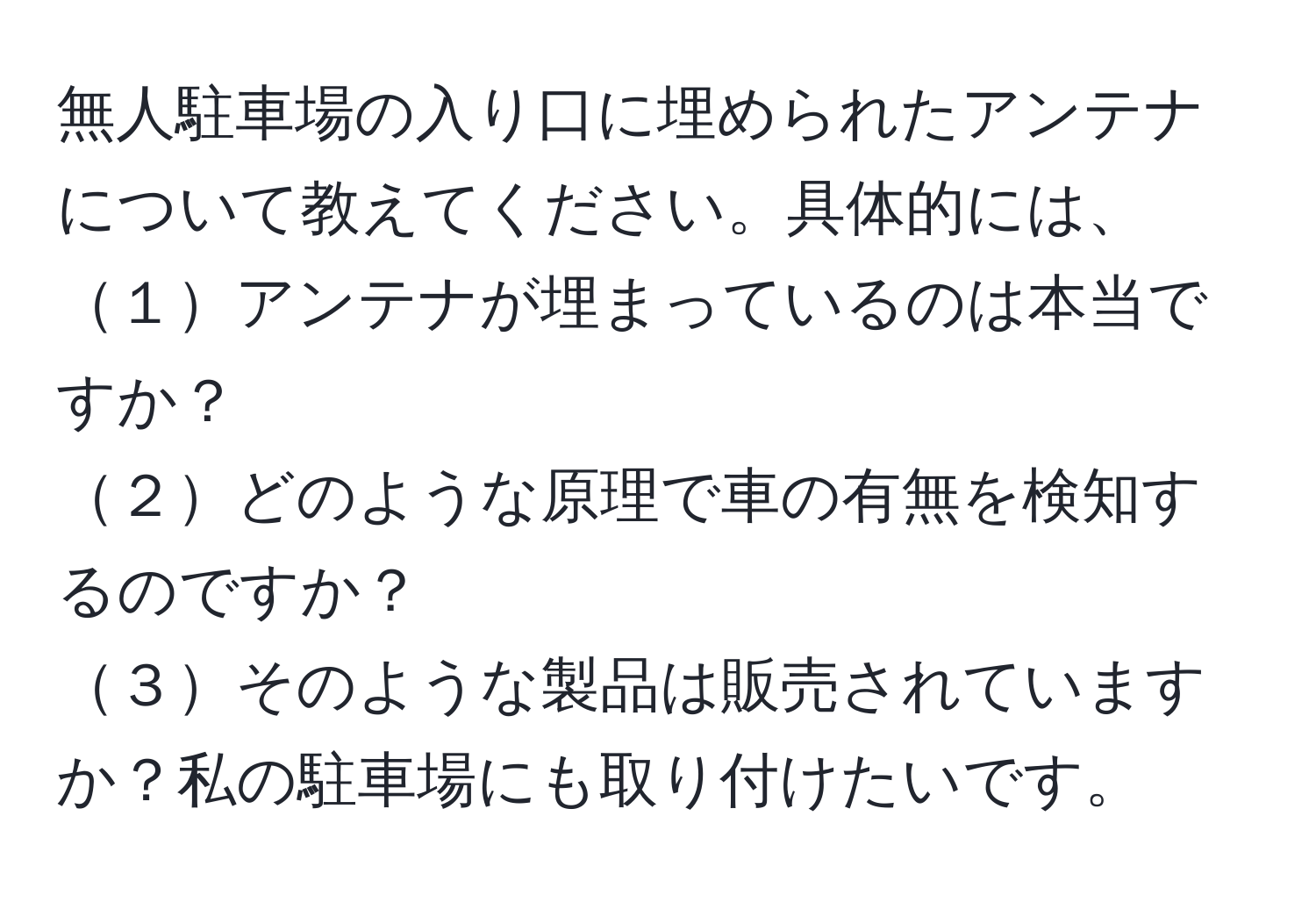 無人駐車場の入り口に埋められたアンテナについて教えてください。具体的には、 
１アンテナが埋まっているのは本当ですか？ 
２どのような原理で車の有無を検知するのですか？ 
３そのような製品は販売されていますか？私の駐車場にも取り付けたいです。