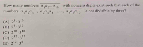 How mar
numbers frac 1ynumbersa_1a_2a_3, frac a_1a_2...a_10a_2a_3a_4_...,frac withnonzera_8a_9a_10 o digits exist such that each of the
is not divisible by three?
(A) 2^8· 3^(10)
(B) 2^8· 3^(12)
(C) 2^(10)· 3^(10)
(D) 2^(12)· 3^(12)
(E) 2^(12)· 3^8