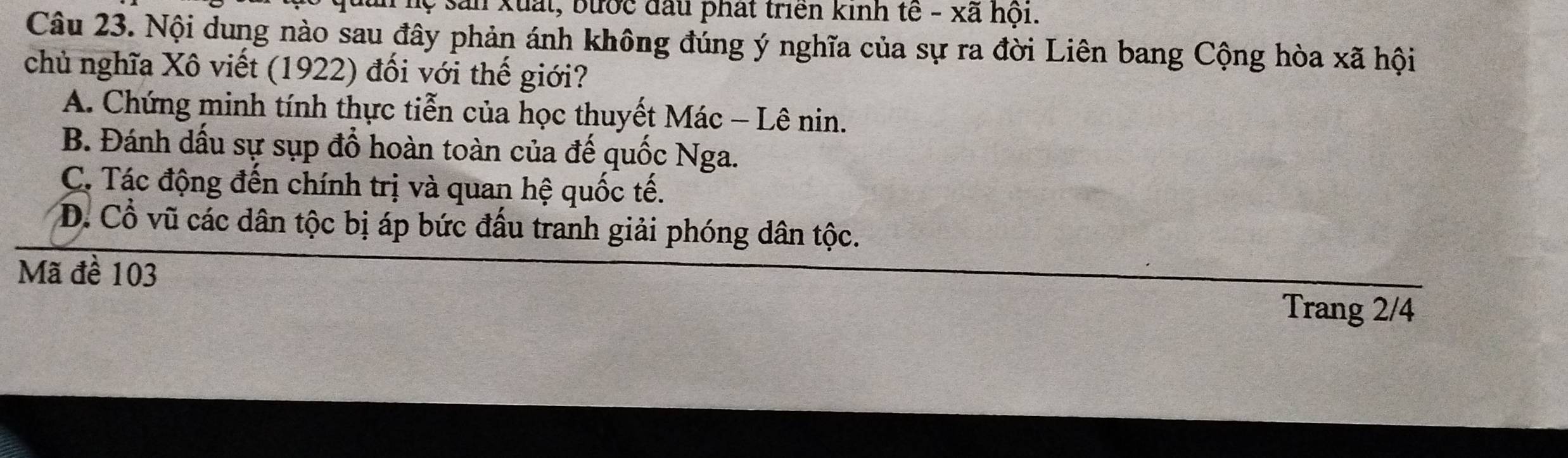 lộ sản xuất, bước đầu phát triển kinh tế - xã hội.
Câu 23. Nội dung nào sau đây phản ánh không đúng ý nghĩa của sự ra đời Liên bang Cộng hòa xã hội
chủ nghĩa Xô viết (1922) đối với thế giới?
A. Chứng minh tính thực tiễn của học thuyết Mác - Lê nin.
B. Đánh dấu sự sụp đổ hoàn toàn của đế quốc Nga.
C. Tác động đến chính trị và quan hệ quốc tế.
D. Cổ vũ các dân tộc bị áp bức đầu tranh giải phóng dân tộc.
Mã đề 103
Trang 2/4