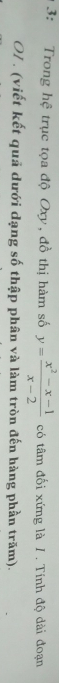 3: Trong hệ trục tọa độ Oxy, đồ thị hàm số y= (x^2-x-1)/x-2  có tâm đối xứng là / . Tính độ dài đoạn 
OI . (viết kết quả dưới dạng số thập phân và làm tròn đến hàng phần trăm).