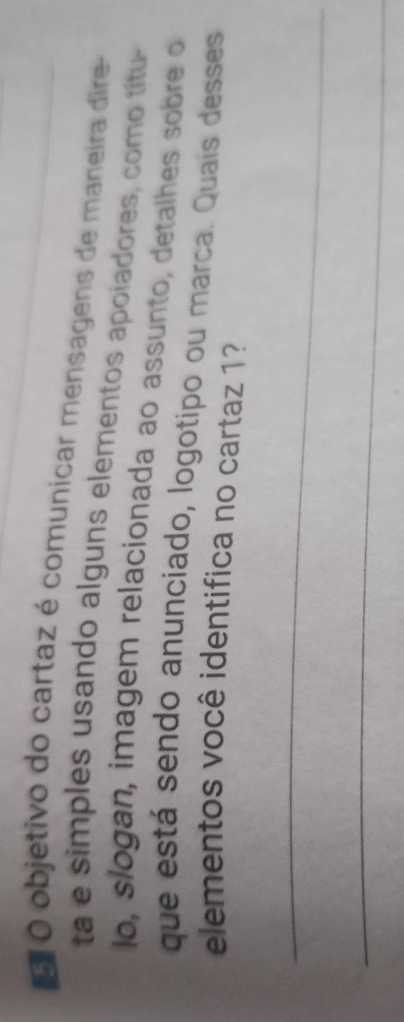 objetivo do cartaz é comunicar mensagens de maneira dire- 
ta e simples usando alguns elementos apoiadores, como títu- 
lo, slogan, imagem relacionada ao assunto, detalhes sobre o 
que está sendo anunciado, logotipo ou marca. Quais desses 
elementos você identifica no cartaz 1? 
_ 
_