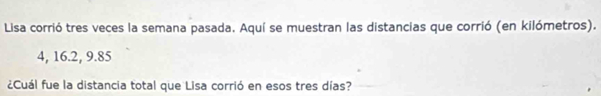 Lisa corrió tres veces la semana pasada. Aquí se muestran las distancias que corrió (en kilómetros).
4, 16. 2, 9. 85
¿Cuál fue la distancia total que Lisa corrió en esos tres días?