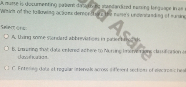 A nurse is documenting patient data using standardized nursing language in an
Which of the following actions demonstrate the nurse's understanding of nursing
Select one:
A. Using some standard abbreviations in patient records,
B. Ensuring that data entered adhere to Nursing Interventions classification a
classification.
C. Entering data at regular intervals across different sections of electronic hea