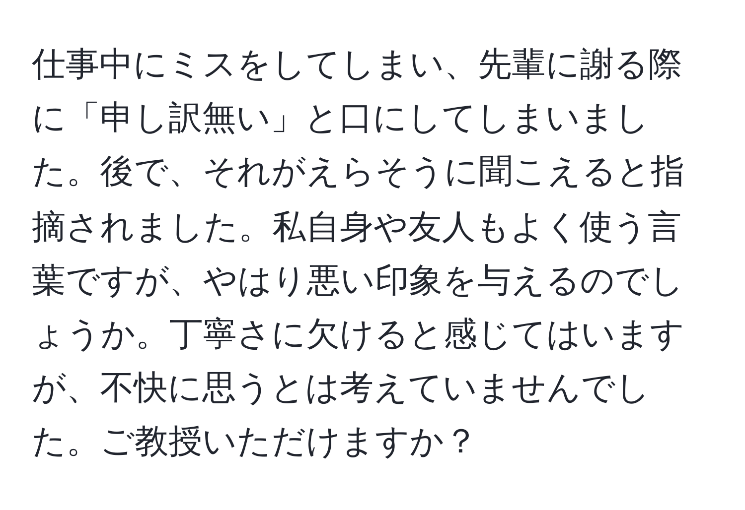 仕事中にミスをしてしまい、先輩に謝る際に「申し訳無い」と口にしてしまいました。後で、それがえらそうに聞こえると指摘されました。私自身や友人もよく使う言葉ですが、やはり悪い印象を与えるのでしょうか。丁寧さに欠けると感じてはいますが、不快に思うとは考えていませんでした。ご教授いただけますか？