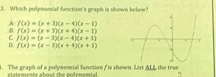 Which polynomial function's graph is shown below?
A. f(x)=(x+3)(x-4)(x-1) ..B. f(x)=(x+3)(x+4)(x-1)
C. f(x)=(x-3)(x-4)(x+1)
D. f(x)=(x-3)(x+4)(x+1)
4. The graph of a polynomial function f is shown. List △ LL the true
statements about the polvnomial.