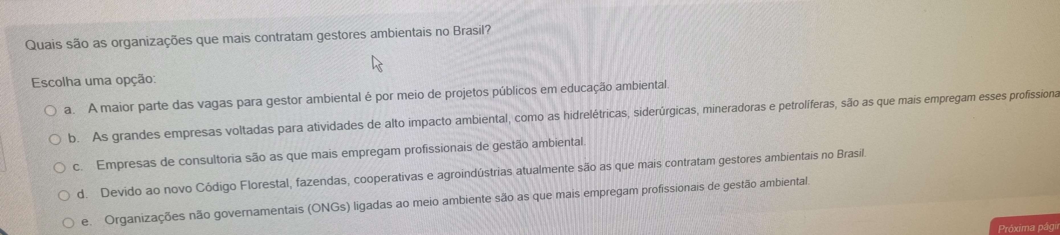 Quais são as organizações que mais contratam gestores ambientais no Brasil?
Escolha uma opção:
a. A maior parte das vagas para gestor ambiental é por meio de projetos públicos em educação ambiental.
b. As grandes empresas voltadas para atividades de alto impacto ambiental, como as hidrelétricas, siderúrgicas, mineradoras e petrolíferas, são as que mais empregam esses profissiona
c. Empresas de consultoria são as que mais empregam profissionais de gestão ambiental.
d. Devido ao novo Código Florestal, fazendas, cooperativas e agroindústrias atualmente são as que mais contratam gestores ambientais no Brasil.
e. Organizações não governamentais (ONGs) ligadas ao meio ambiente são as que mais empregam profissionais de gestão ambiental.
Próxima págil