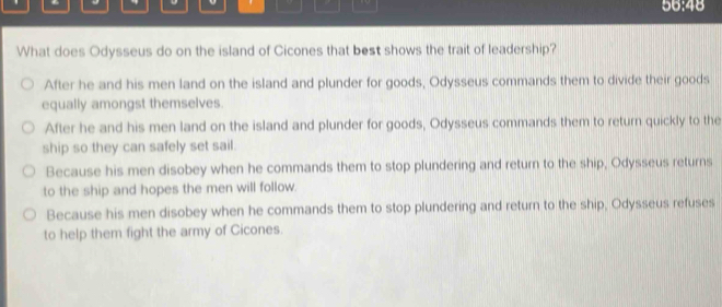 56:48
What does Odysseus do on the island of Cicones that best shows the trait of leadership?
After he and his men land on the island and plunder for goods, Odysseus commands them to divide their goods
equally amongst themselves.
After he and his men land on the island and plunder for goods, Odysseus commands them to return quickly to the
ship so they can safely set sail.
Because his men disobey when he commands them to stop plundering and return to the ship, Odysseus returns
to the ship and hopes the men will follow.
Because his men disobey when he commands them to stop plundering and return to the ship, Odysseus refuses
to help them fight the army of Cicones.