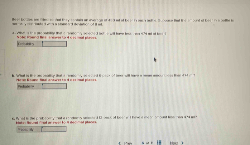 Beer bottles are filled so that they contain an average of 480 ml of beer in each bottle. Suppose that the amount of beer in a bottle is 
normally distributed with a standard deviation of 8 ml. 
a. What is the probability that a randomly selected bottle will have less than 474 mi of beer? 
Note: Round final answer to 4 decimal places. 
Probability 
b. What is the probability that a randomly selected 6 -pack of beer will have a mean amount less than 474 mi? 
Note: Round final answer to 4 decimal places. 
Probability 
c. What is the probability that a randomly selected 12 -pack of beer will have a mean amount less than 474 ml? 
Note: Round final answer to 4 decimal places. 
Probability 
Prev 6 of 11 Next