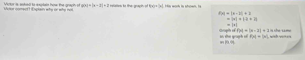 Victor is asked to explain how the graph of g(x)=|x-2|+2 relates to the graph of f(x)=|x|. His work is shown. Is 
Victor correct? Explain why or why not.
f(x)=|x-2|+2
=|x|+(-2+2)
=|x|
Graph of f(x)=|x-2|+2 is the same 
as the graph of f(x)=|x| , with vertex
at(0,0).