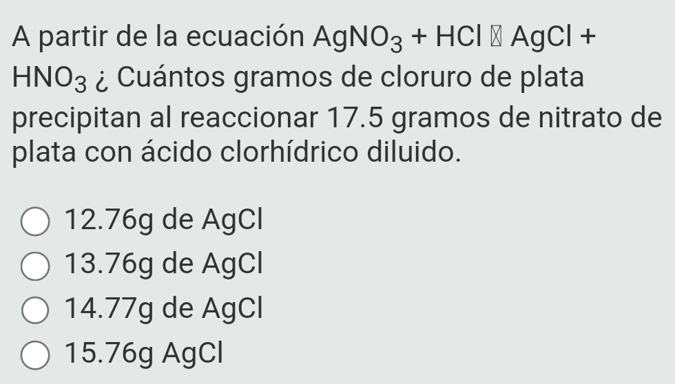 A partir de la ecuación AgNO_3+HCl□ AgCl+
HNO_3 ¿ Cuántos gramos de cloruro de plata
precipitan al reaccionar 17.5 gramos de nitrato de
plata con ácido clorhídrico diluido.
12.76g de AgCl
13. 76g de AgCl
14. 77g de AgCl
15. 76g AgCl