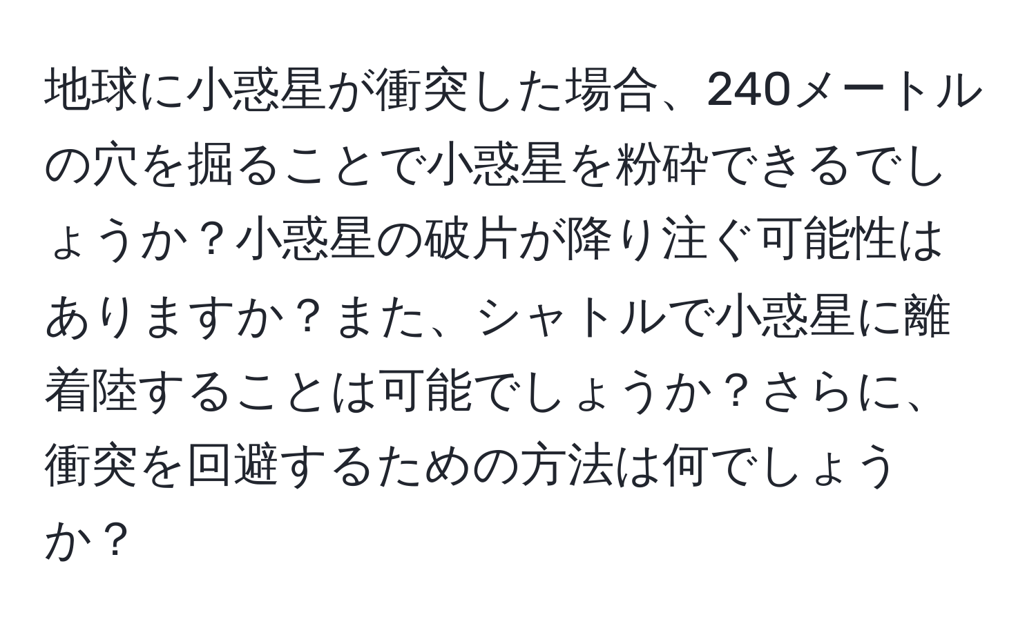 地球に小惑星が衝突した場合、240メートルの穴を掘ることで小惑星を粉砕できるでしょうか？小惑星の破片が降り注ぐ可能性はありますか？また、シャトルで小惑星に離着陸することは可能でしょうか？さらに、衝突を回避するための方法は何でしょうか？