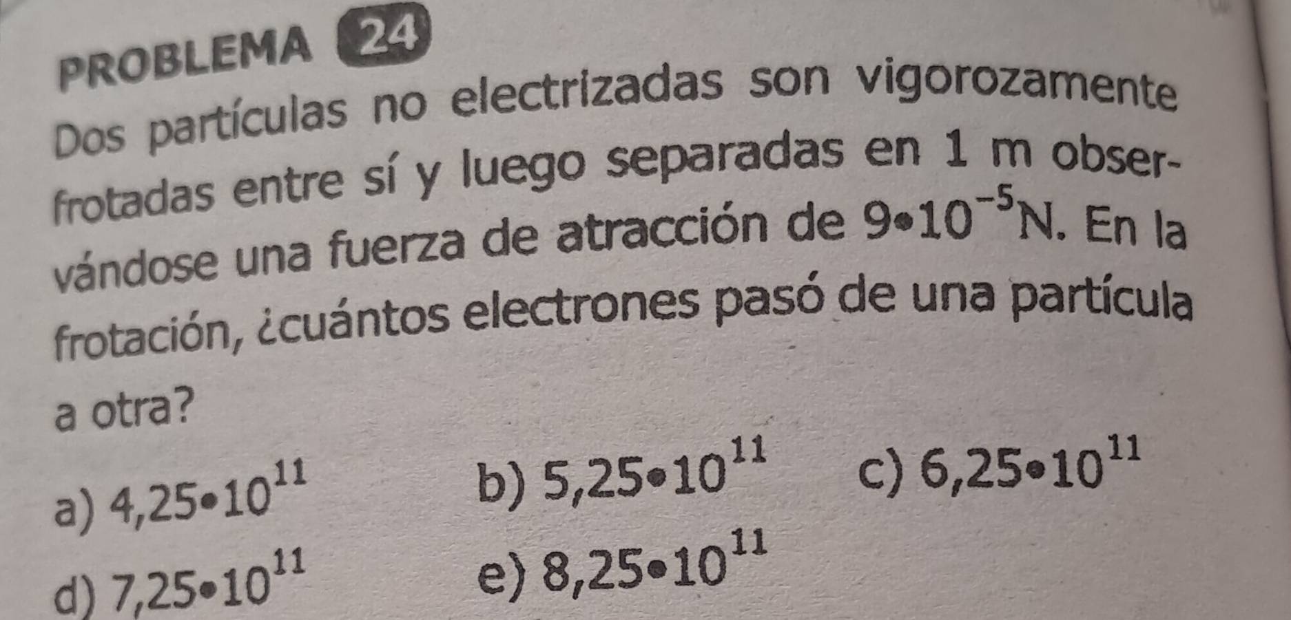 PROBLEMA 24
Dos partículas no electrizadas son vigorozamente
frotadas entre sí y luego separadas en 1 m obser-
vándose una fuerza de atracción de 9· 10^(-5)N. En la
frotación, ¿cuántos electrones pasó de una partícula
a otra?
a) 4,25· 10^(11)
b) 5,25· 10^(11)
c) 6,25· 10^(11)
d) 7,25· 10^(11)
e) 8,25· 10^(11)