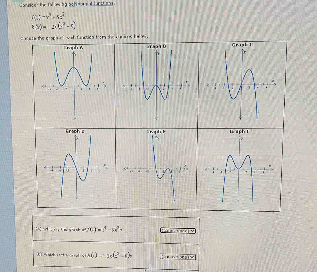 Consider the following polynomial functions
f(x)=x^4-9x^2
h(x)=-2x(x^2-9)
Choose the graph of each function from the choices below. 



(a) Which is the graph of f(x)=x^4-9x^2 (choose one 
(b) Which is the graph of h(x)=-2x(x^2-9) (choose one)