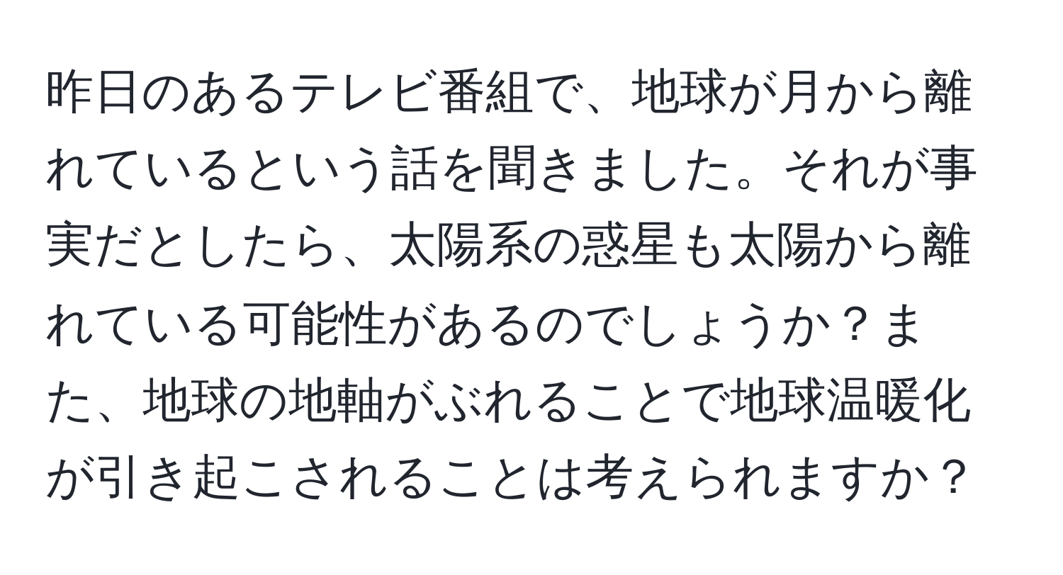 昨日のあるテレビ番組で、地球が月から離れているという話を聞きました。それが事実だとしたら、太陽系の惑星も太陽から離れている可能性があるのでしょうか？また、地球の地軸がぶれることで地球温暖化が引き起こされることは考えられますか？