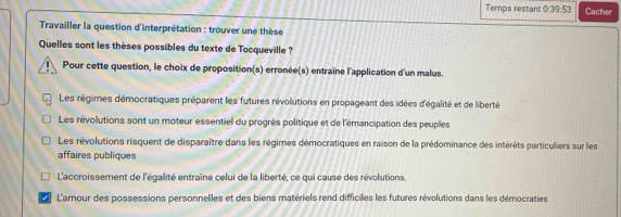 Temps restant 0:39:53 Cacher
* Travailler la question d'interprétation : trouver une thèse
Quelles sont les thèses possibles du texte de Tocqueville ?
Pour cette question, le choix de proposition(s) erronée(s) entraîne l'application d'un malus.
Les régimes démocratiques préparent les futures révolutions en propageant des idées d'égalité et de liberté
Les révolutions sont un moteur essentiel du progrès politique et de l'émancipation des peuples
Les révolutions risquent de disparaître dans les régimes démocratiques en raison de la prédominance des intérêts particuliers sur les
affaires publiques
L'accroissement de l'égalité entraîne celui de la liberté, ce qui cause des révolutions.
I L'amour des possessions personnelles et des biens matériels rend difficiles les futures révolutions dans les démocraties