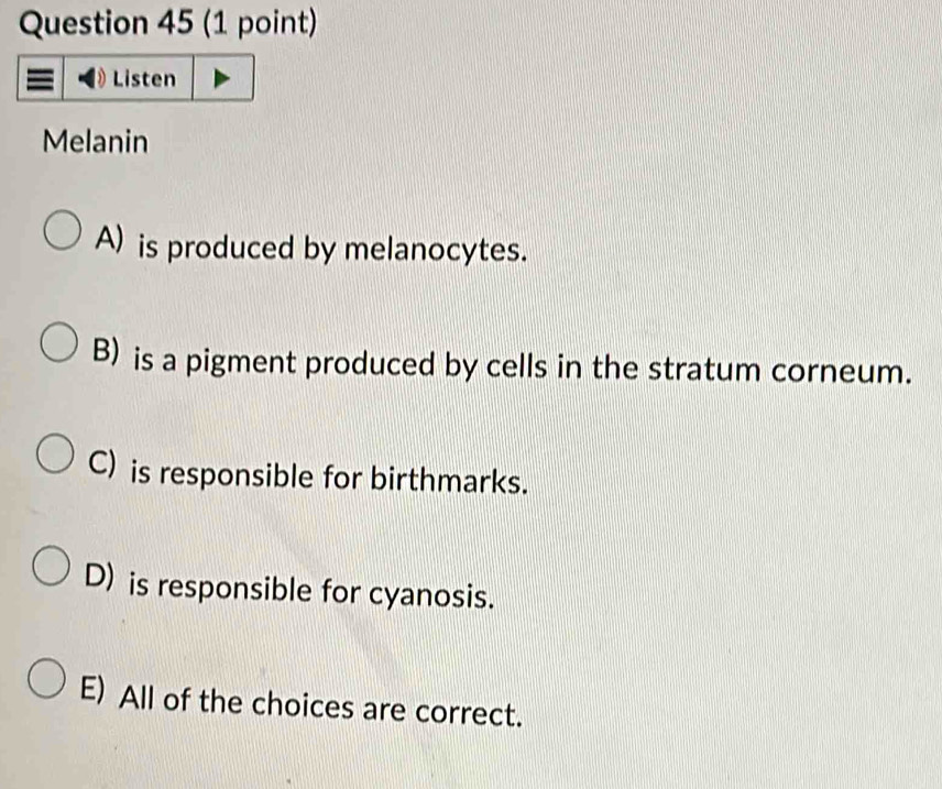 Listen
Melanin
A) is produced by melanocytes.
B) is a pigment produced by cells in the stratum corneum.
C) is responsible for birthmarks.
D) is responsible for cyanosis.
E) All of the choices are correct.