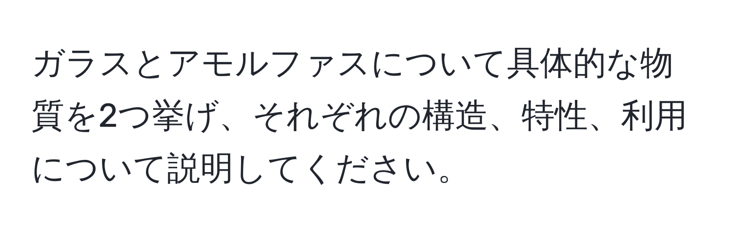 ガラスとアモルファスについて具体的な物質を2つ挙げ、それぞれの構造、特性、利用について説明してください。