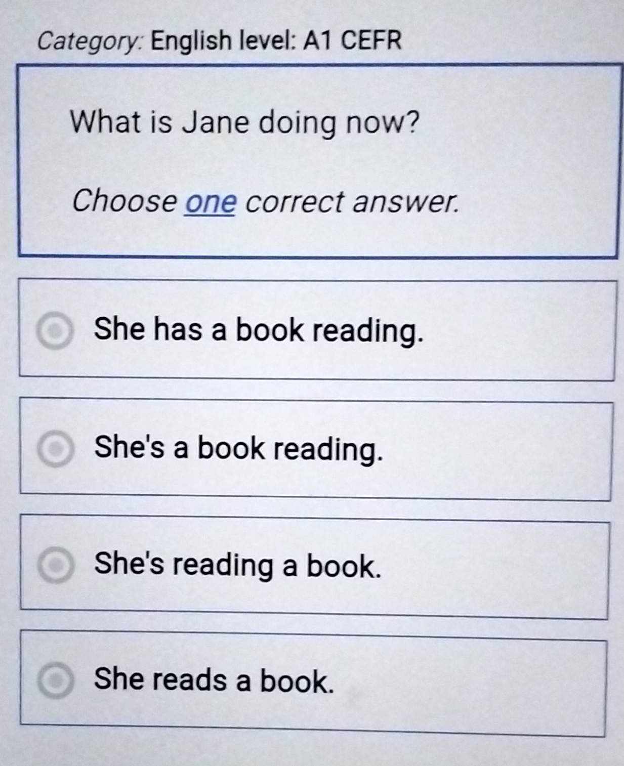 Category: English level: A1 CEFR
What is Jane doing now?
Choose one correct answer.
She has a book reading.
She's a book reading.
She's reading a book.
She reads a book.