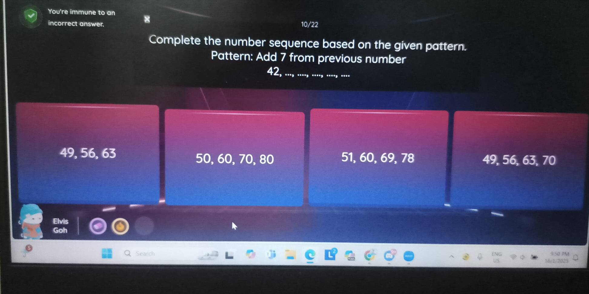 You're immune to an 
x 
incorrect answer. 10/22 
Complete the number sequence based on the given pattern. 
Pattern: Add 7 from previous number
42,
49, 56, 63 51, 60, 69, 78 49, 56, 63, 70
50, 60, 70, 80
Elvis 
Search 9:50 PM 
16/1/2025