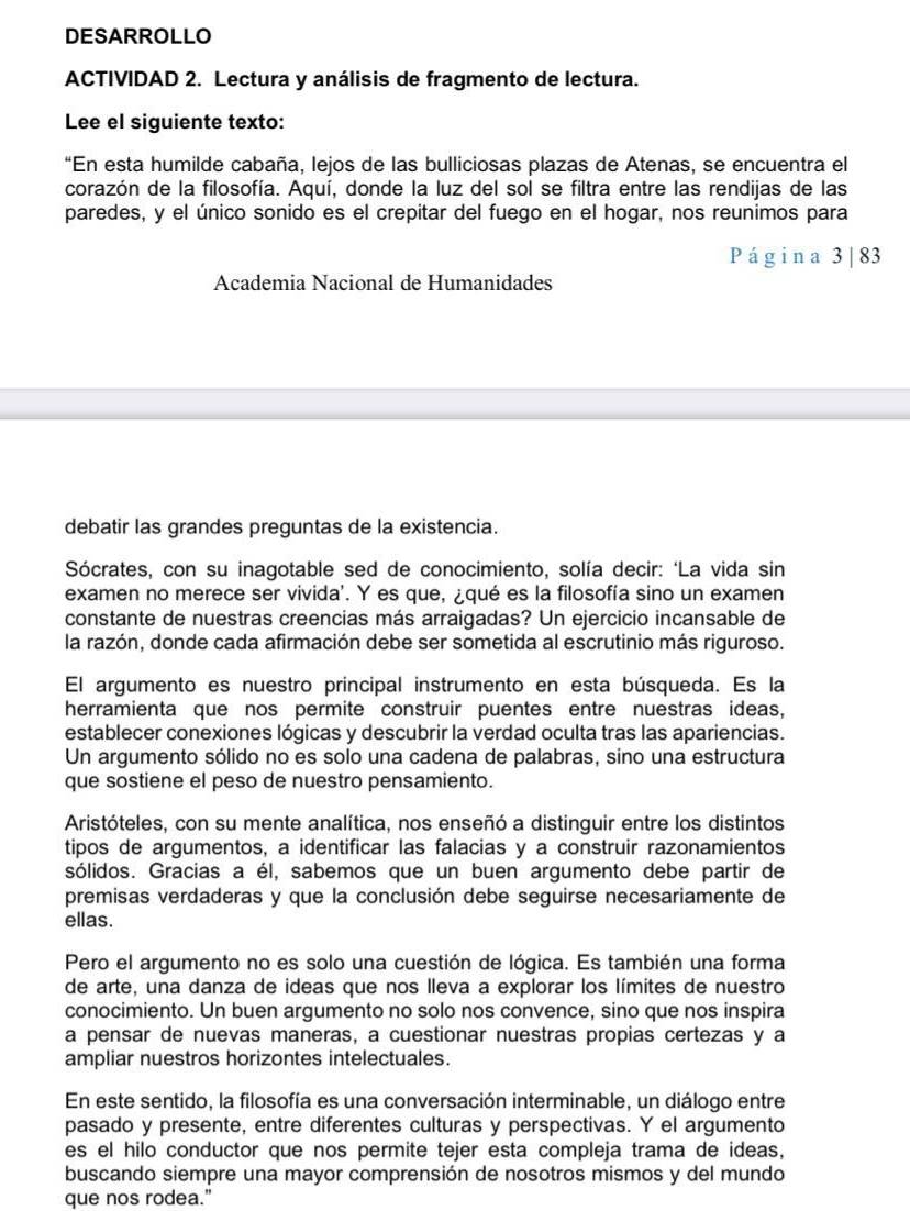 DESARROLLO
ACTIVIDAD 2. Lectura y análisis de fragmento de lectura.
Lee el siguiente texto:
“En esta humilde cabaña, lejos de las bulliciosas plazas de Atenas, se encuentra el
corazón de la filosofía. Aquí, donde la luz del sol se filtra entre las rendijas de las
paredes, y el único sonido es el crepitar del fuego en el hogar, nos reunimos para
Página 3 |83
Academia Nacional de Humanidades
debatir las grandes preguntas de la existencia.
Sócrates, con su inagotable sed de conocimiento, solía decir: ‘La vida sin
examen no merece ser vivida'. Y es que, ¿qué es la filosofía sino un examen
constante de nuestras creencias más arraigadas? Un ejercicio incansable de
la razón, donde cada afirmación debe ser sometida al escrutinio más riguroso.
El argumento es nuestro principal instrumento en esta búsqueda. Es la
herramienta que nos permite construir puentes entre nuestras ideas,
establecer conexiones lógicas y descubrir la verdad oculta tras las apariencias.
Un argumento sólido no es solo una cadena de palabras, sino una estructura
que sostiene el peso de nuestro pensamiento.
Aristóteles, con su mente analítica, nos enseñó a distinguir entre los distintos
tipos de argumentos, a identificar las falacias y a construir razonamientos
sólidos. Gracias a él, sabemos que un buen argumento debe partir de
premisas verdaderas y que la conclusión debe seguirse necesariamente de
ellas.
Pero el argumento no es solo una cuestión de lógica. Es también una forma
de arte, una danza de ideas que nos lleva a explorar los límites de nuestro
conocimiento. Un buen argumento no solo nos convence, sino que nos inspira
a pensar de nuevas maneras, a cuestionar nuestras propias certezas y a
ampliar nuestros horizontes intelectuales.
En este sentido, la filosofía es una conversación interminable, un diálogo entre
pasado y presente, entre diferentes culturas y perspectivas. Y el argumento
es el hilo conductor que nos permite tejer esta compleja trama de ideas,
buscando siempre una mayor comprensión de nosotros mismos y del mundo
que nos rodea."